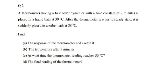 Q2.
A thermometer having a first order dynamics with a time constant of 2 minutes is
placed in a liquid bath at 30 °C. After the thermometer reaches to steady state, it is
suddenly placed in another bath at 38 °C.
Find:
(a) The response of the thermometer and sketch it.
(b) The temperature after 3 minutes.
(c) At what time the thermometer reading reaches 36 °C?
(d) The final reading of the thermometer?