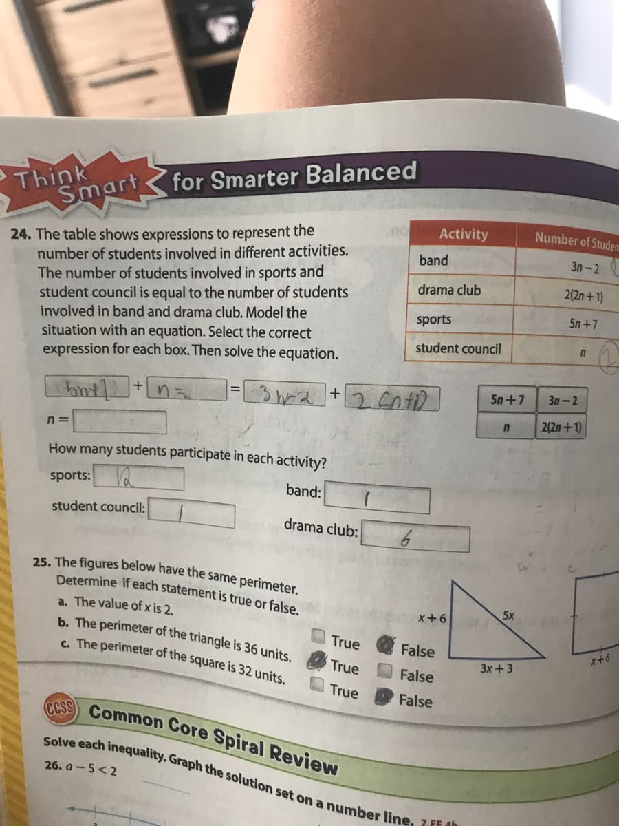 25. The figures below have the same perimeter.
Solve each inequality. Graph the solution set on a number line, 7.FF dh
Think
Smart
for Smarter Balanced
Activity
Number of Studen
24. The table shows expressions to represent the
number of students involved in different activities.
The number of students involved in sports and
student council is equal to the number of students
involved in band and drama club. Model the
situation with an equation. Select the correct
expression for each box. Then solve the equation.
band
3n-2
drama club
2(2n+ 1)
sports
5n +7
student council
n
+
5n+7
Зл — 2
2(2n+1)
n =
How many students participate in each activity?
sports:
band:
student council:
drama club:
Determine if each statement is true or false
5x
a. The value of x is 2.
b. The perimeter of the triangle is 36 units.
x+6
True
. The perimeter of the square is 32 units.
False
x+6
True
False
3х + 3
True
False
CCSS
Common Core Spiral Review
26. a - 5<2
