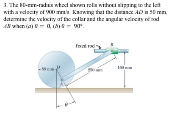 3. The 80-mm-radius wheel shown rolls without slipping to the left
with a velocity of 900 mm/s. Knowing that the distance AD is 50 mm,
determine the velocity of the collar and the angular velocity of rod
AB when (a) 0 = 0, (b) 0 = 90°.
fixed rod
- s0 mm-
250 mm
160 mm
