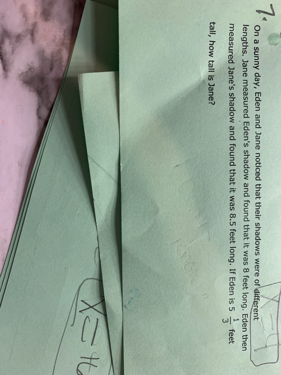 7.
On a sunny day, Eden and Jane noticed that their shadows were of different
lengths. Jane measured Eden's shadow and found that it was 8 feet long. Eden then
measured Jane's shadow and found that it was 8.5 feet long. If Eden is 5
feet
tall, how tall is Jane?
