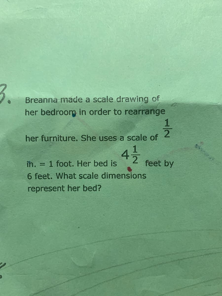 3.
Breanna made a scale drawing of
her bedroom in order to rearrange
2
her furniture. She uses a scale of
42 feet by
în. =
1 foot. Her bed is
6 feet. What scale dimensions
represent her bed?
