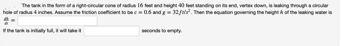 "The tank in the form of a right-circular cone of radius 16 feet and height 40 feet standing on its end, vertex down, is leaking through a circular
hole of radius 4 inches. Assume the friction coefficient to be c = 0.6 and g = 32 ft/s. Then the equation governing the height h of the leaking water is
dh
dt
If the tank is initially full, it will take it
seconds to empty.
