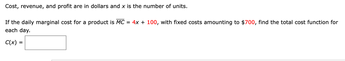 Cost, revenue, and profit are in dollars and x is the number of units.
If the daily marginal cost for a product is MC = 4x + 100, with fixed costs amounting to $700, find the total cost function for
each day.
C(x) =
%3D

