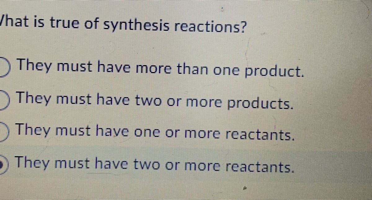 What is true of synthesis reactions?
They must have more than one product.
They must have two or more products.
They must have one or more reactants.
They must have two or more reactants.