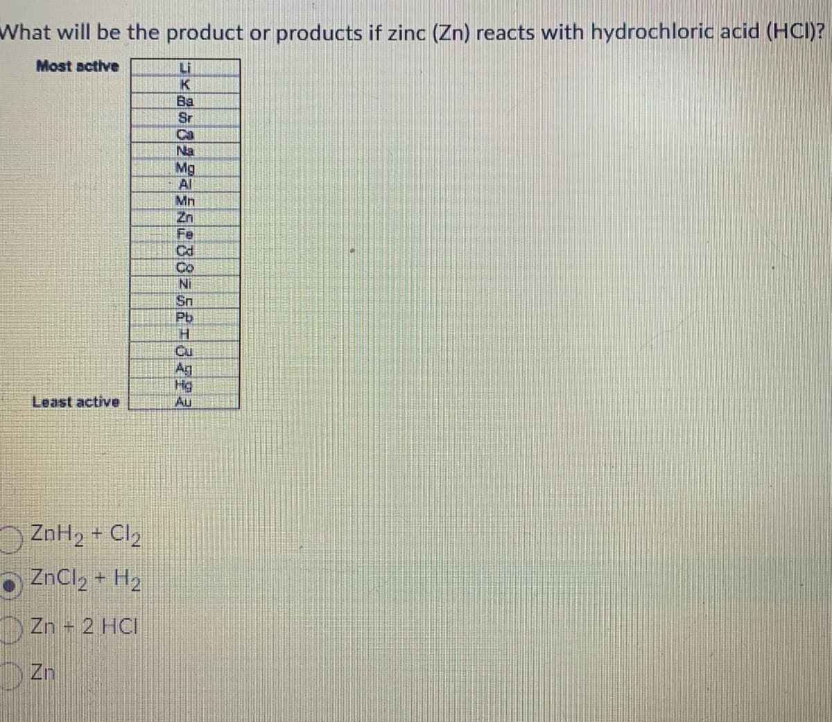 What will be the product or products if zinc (Zn) reacts with hydrochloric acid (HCI)?
Most active
Least active
ZnH₂ + Cl₂
ZnCl₂ + H₂
Zn + 2 HCI
Zn
x8682528825213722
Mg
Mn
Cd