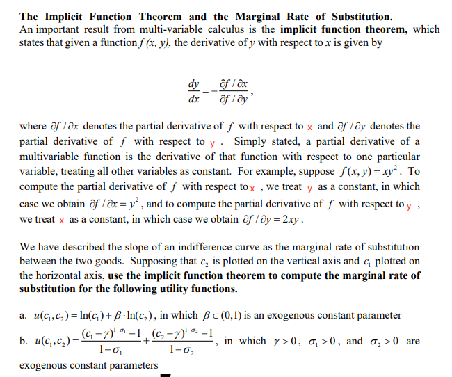 The Implicit Function Theorem and the Marginal Rate of Substitution.
An important result from multi-variable calculus is the implicit function theorem, which
states that given a function f (x, y), the derivative of y with respect to x is given by
dy ôf l ôx
ôf l ây'
dx
where ôf / ôx denotes the partial derivative of f with respect to x and ôf /ôy denotes the
partial derivative of f with respect to y . Simply stated, a partial derivative of a
multivariable function is the derivative of that function with respect to one particular
variable, treating all other variables as constant. For example, suppose f(x, y) = xy². To
compute the partial derivative of f with respect to x , we treat y as a constant, in which
case we obtain ôf / ôx = y² , and to compute the partial derivative of f with respect to y ,
we treat x as a constant, in which case we obtain ôf l ôy = 2.xy.
We have described the slope of an indifference curve as the marginal rate of substitution
between the two goods. Supposing that c, is plotted on the vertical axis and c, plotted on
the horizontal axis, use the implicit function theorem to compute the marginal rate of
substitution for the following utility functions.
a. u(c,,c,)= In(c,)+ B · In(c,), in which Be (0,1) is an exogenous constant parameter
b. u(c,,c,)= G -Y)" -1¸ (c, -7)-o: -1
1-の
in which y>0, o, >0, and o,>0 are
1-02
exogenous constant parameters
