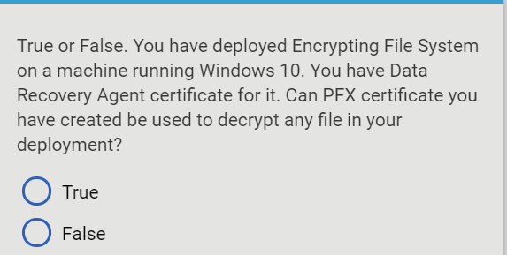 True or False. You have deployed Encrypting File System
on a machine running Windows 10. You have Data
Recovery Agent certificate for it. Can PFX certificate you
have created be used to decrypt any file in your
deployment?
True
O False
