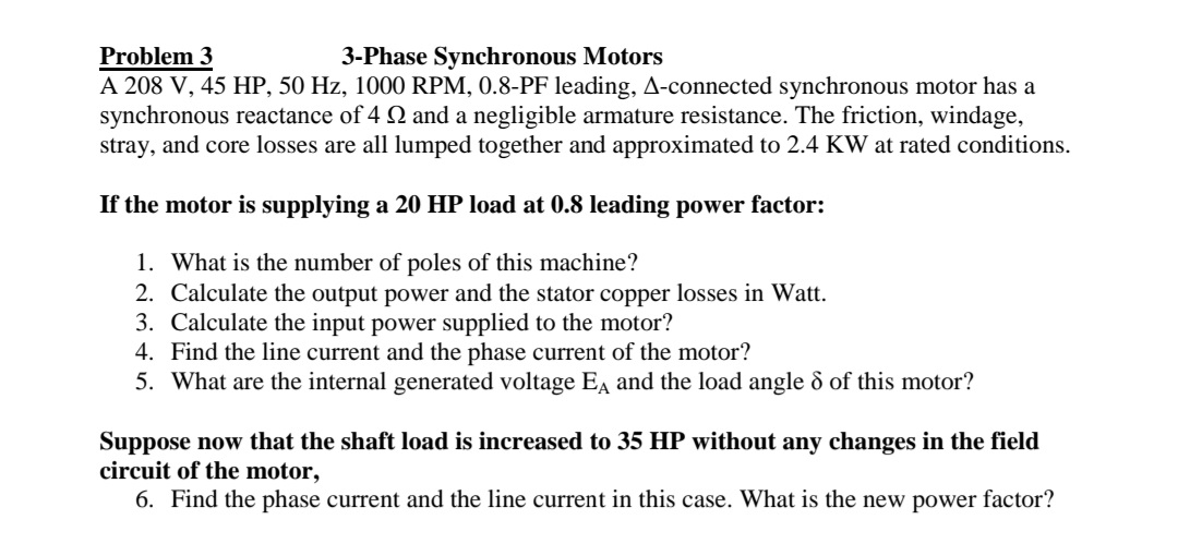 Problem 3
A 208 V, 45 HP, 50 Hz, 1000 RPM, 0.8-PF leading, A-connected synchronous motor has a
synchronous reactance of 4 2 and a negligible armature resistance. The friction, windage,
stray, and core losses are all lumped together and approximated to 2.4 KW at rated conditions.
3-Phase Synchronous Motors
If the motor is supplying a 20 HP load at 0.8 leading power factor:
1. What is the number of poles of this machine?
2. Calculate the output power and the stator copper losses in Watt.
3. Calculate the input power supplied to the motor?
4. Find the line current and the phase current of the motor?
5. What are the internal generated voltage Ea and the load angle d of this motor?
Suppose now that the shaft load is increased to 35 HP without any changes in the field
circuit of the motor,
6. Find the phase current and the line current in this case. What is the new power factor?
