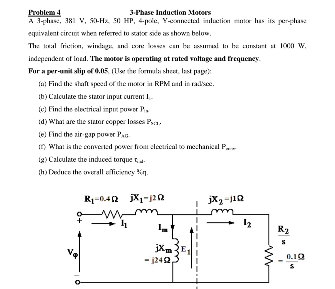 Problem 4
A 3-phase, 381 V, 50-Hz, 50 HP, 4-pole, Y-connected induction motor has its per-phase
3-Phase Induction Motors
equivalent circuit when referred to stator side as shown below.
The total friction, windage, and core losses can be assumed to be constant at 1000 w,
independent of load. The motor is operating at rated voltage and frequency.
For a per-unit slip of 0.05, (Use the formula sheet, last page):
(a) Find the shaft speed of the motor in RPM and in rad/sec.
(b) Calculate the stator input current I1.
(c) Find the electrical input power Pin-
(d) What are the stator copper losses PSCL-
(e) Find the air-gap power PAG-
(f) What is the converted power from electrical to mechanical Peony-
(g) Calculate the induced torque t¡nd-
(h) Deduce the overall efficiency %n.
R1=0.42
jX1=j2 52
jX2=j12
+
I2
R2
S
jXm
= j24 2,
0.12
S
