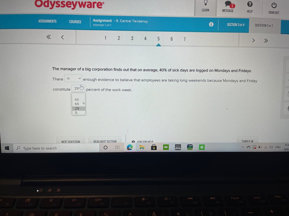 Odysseyware
LEARN
MESSAGE
HELP
SIGN OUT
ASSIGNMENTS
COURSES
Assignment - 9. Central Tendency
Attempt 1 of 1
SECTION 3 OF 4
QUESTION 5 OF 7
1
4
7
>>
The manager of a big corporation finds out that on average, 40% of sick days are logged on Mondays and Fridays.
There is
enough evidence to believe that employees are taking long weekends because Mondays and Friday
constitute
29
percent of the work week.
40
65
29
5.
NEXT QUESTION
READ NEXT SECTION
O ASK FOR HELP.
TURN IT IN
9:35
O G 1) ENG
e Type here to search
4/6/
Pause
Insert
PrtSc
F10
F4
&
出
