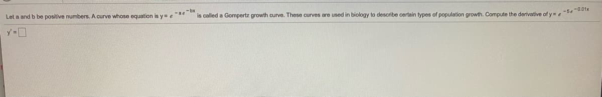 Let a and b be positive numbers. A curve whose equation is y = e
-ae ox
is called a Gompertz growth curve. These curves are used in biology to describe certain types of population growth. Compute the derivative of y= e
-5e -0.01x
y =D
