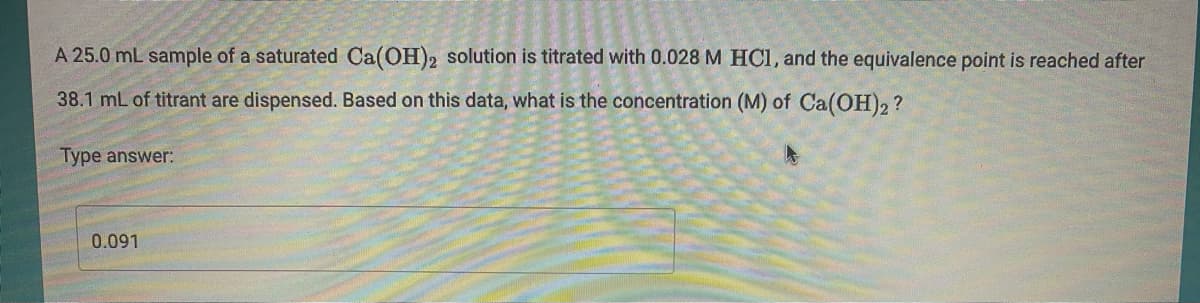 A 25.0 mL sample of a saturated Ca(OH)2 solution is titrated with 0.028 M HCI, and the equivalence point is reached after
38.1 mL of titrant are dispensed. Based on this data, what is the concentration (M) of Ca(OH)2?
Type answer:
0.091

