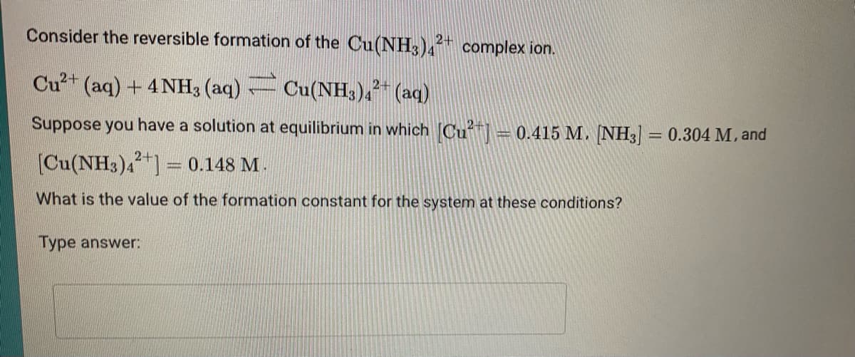 Consider the reversible formation of the Cu(NH3)4
2+ complex ion.
Cu?+ (aq) + 4 NH3 (aq) Cu(NH3)4 (aq)
Suppose you have a solution at equilibrium in which Cu = 0.415 M. [NH3] = 0.304 M, and
2-
[Cu(NH3)4]= 0.148 M.
What is the value of the formation constant for the system at these conditions?
Type answer:
