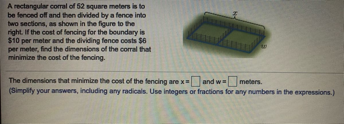 A rectangular corral of 52 square meters is to
be fenced off and then divided by a fence into
two sections, as shown in the figure to the
right. If the cost of fencing for the boundary is
$10 per meter and the dividing fence costs $6
per meter, find the dimensions of the corral that
minimize the cost of the fencing.
The dimensions that minimize the cost of the fencing are x=
|and w =
meters.
(Simplify your answers, including any radicals. Use integers or fractions for any numbers in the expressions.)
