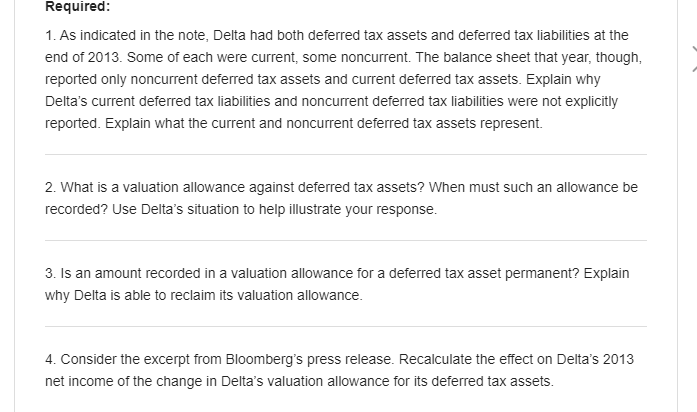 Required:
1. As indicated in the note, Delta had both deferred tax assets and deferred tax liabilities at the
end of 2013. Some of each were current, some noncurrent. The balance sheet that year, though,
reported only noncurrent deferred tax assets and current deferred tax assets. Explain why
Delta's current deferred tax liabilities and noncurrent deferred tax liabilities were not explicitly
reported. Explain what the current and noncurrent deferred tax assets represent.
2. What is a valuation allowance against deferred tax assets? When must such an allowance be
recorded? Use Delta's situation to help illustrate your response.
3. Is an amount recorded in a valuation allowance for a deferred tax asset permanent? Explain
why Delta is able to reclaim its valuation allowance.
4. Consider the excerpt from Bloomberg's press release. Recalculate the effect on Delta's 2013
net income of the change in Delta's valuation allowance for its deferred tax assets.
