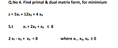 Q.No 4. Find primal & dual matrix form, for minimium
z = 5x, + 12x2 + 4 x3
S.t
X1 + 2x2 + X3 < 8
2 x1 - X2 + X3 = 8
where x,, X2, X, 20
