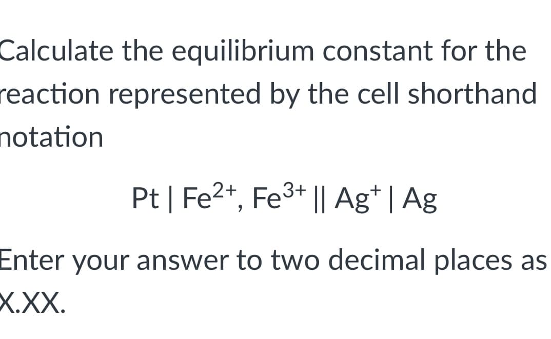 Calculate the equilibrium constant for the
reaction represented by the cell shorthand
notation
Pt | Fe²+, Fe³+ || Agt | Ag
Enter your answer to two decimal places as
X.XX.