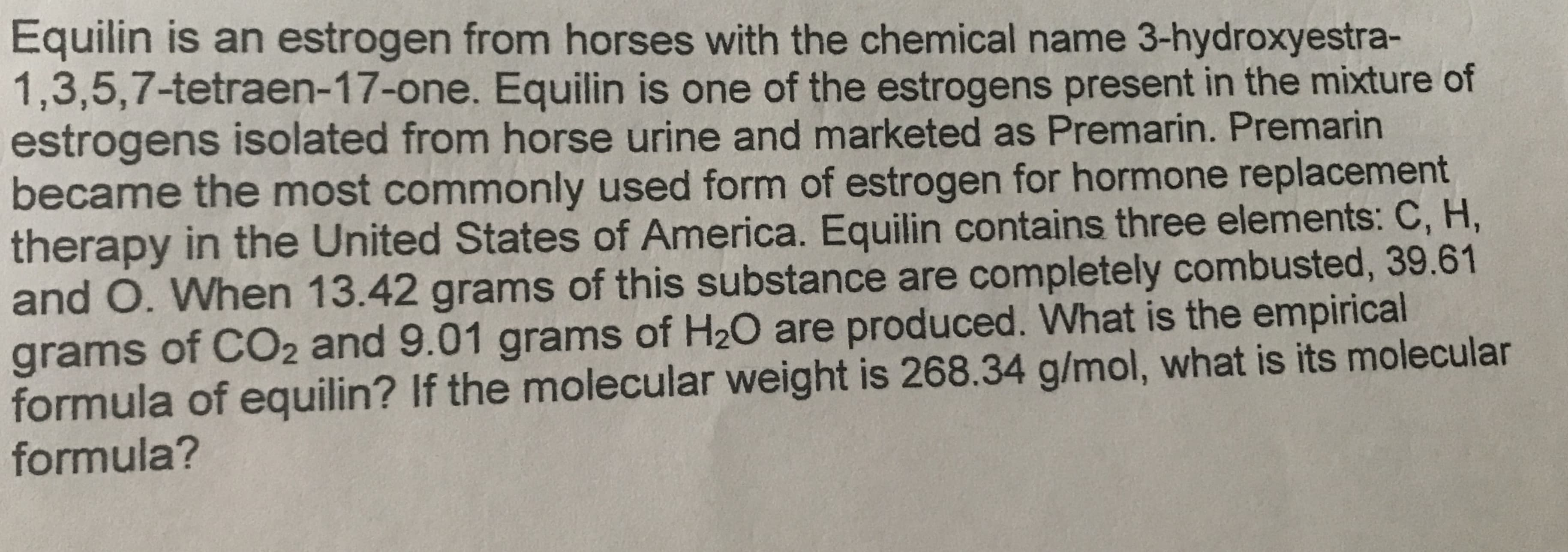 Equilin is an estrogen from horses with the chemical name 3-hydroxyestra-
1,3,5,7-tetraen-17-one. Equilin is one of the estrogens present in the mixture of
estrogens isolated from horse urine and marketed as Premarin. Premarin
became the most commonly used form of estrogen for hormone replacement
therapy in the United States of America. Equilin contains three elements: C, H,
and O. When 13.42 grams of this substance are completely combusted, 39.61
grams of CO2 and 9.01 grams of H20 are produced. What is the empirical
formula of equilin? If the molecular weight is 268.34 g/mol, what is its molecular
formula?

