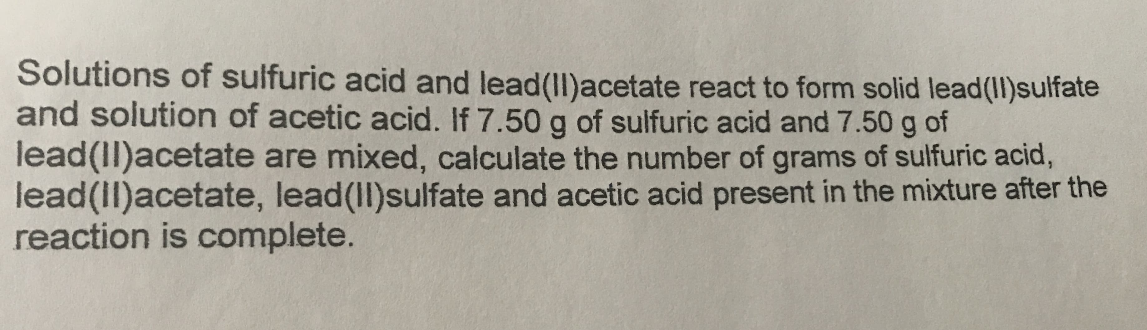 Solutions of sulfuric acid and lead(Il)acetate react to form solid lead(11)sulfate
and solution of acetic acid. If 7.50 g of sulfuric acid and 7.50 g of
lead(Il)acetate are mixed, calculate the number of grams of sulfuric acid,
lead(II)acetate, lead(Il)sulfate and acetic acid present in the mixture after the
reaction is complete.
