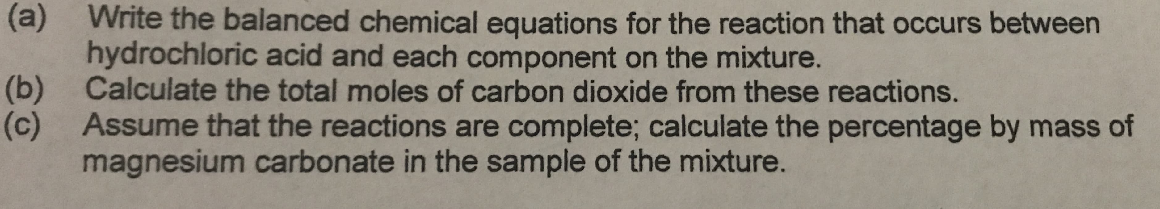 (a)
Write the balanced chemical equations for the reaction that occurs between
hydrochloric acid and each component on the mixture.
|(b)
Calculate the total moles of carbon dioxide from these reactions.
(c)
Assume that the reactions are complete; calculate the percentage by mass of
magnesium carbonate in the sample of the mixture.
