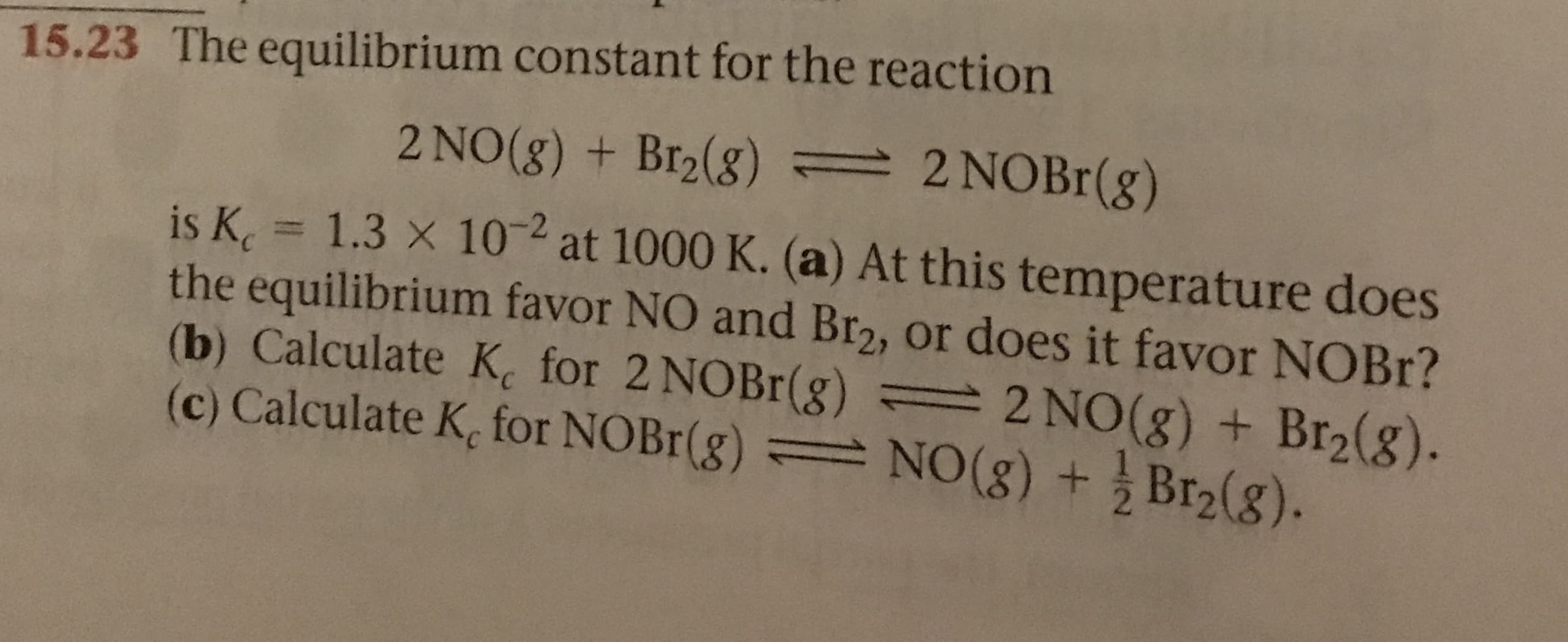 15.23 The equilibrium constant for the reaction
2 NOBr (g)
2 NO(g) + Br2(g)
2
is K 1.3 x 10 at 1000 K. (a) At this temperature does
the equilibrium favor NO and Br2, or does it favor NOBR?
(b) Calculate K for 2 NOBr(g) = 2 NO(g ) + Br2(g).
(c) Calculate K, for NOBr(g) NO (g) +Br2(g).
