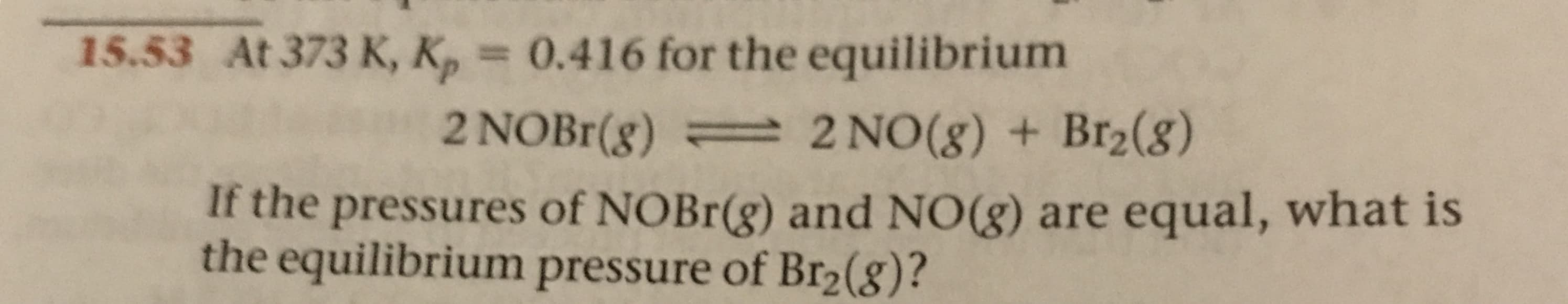 15.53 At 373 K, K, = 0.416 for the equilibrium
2 NOBR(g)
2 NO(g) + Br2(8)
If the pressures of NOBR(g) and NO(g) are equal, what is
the equilibrium pressure of Br2(8)?
