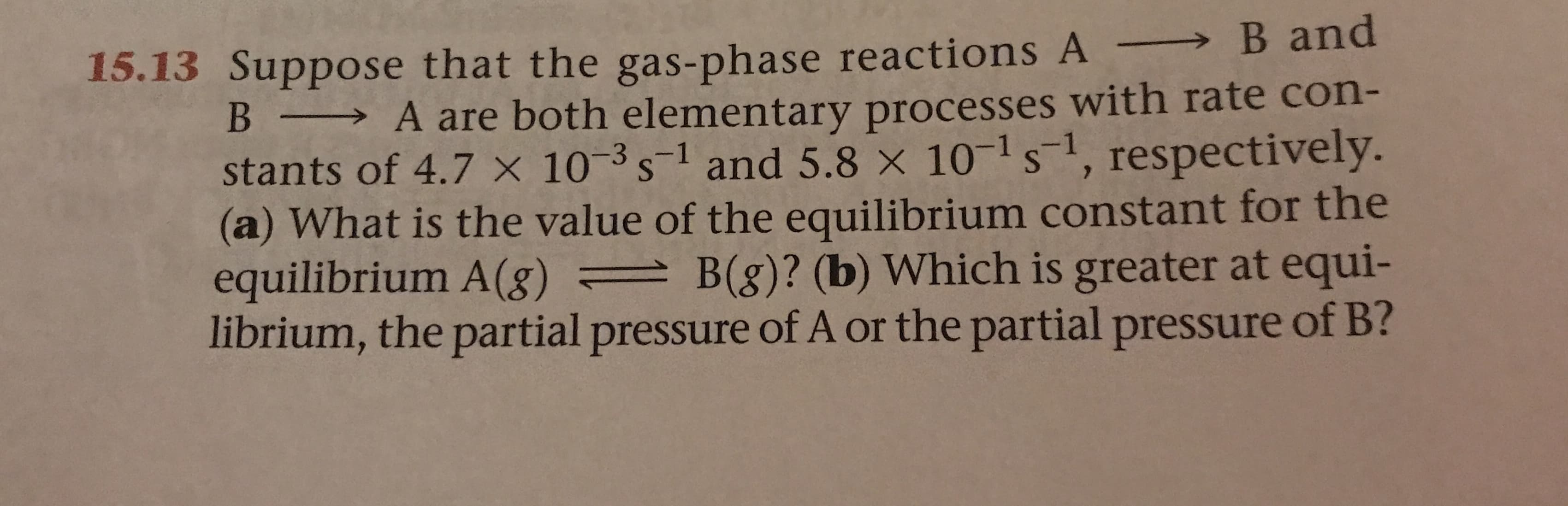 15.13 Suppose that the gas-phase reactions A B and
A are both elementary processes with rate con-
stants of 4.7 x 103s1 and 5.8 x 101 s, respectively.
(a) What is the value of the equilibrium constant for the
equilibrium A (g) =B(g)? (b) Which is greater at equi-
librium, the partial pressure of A or the partial pressure of B?
B
