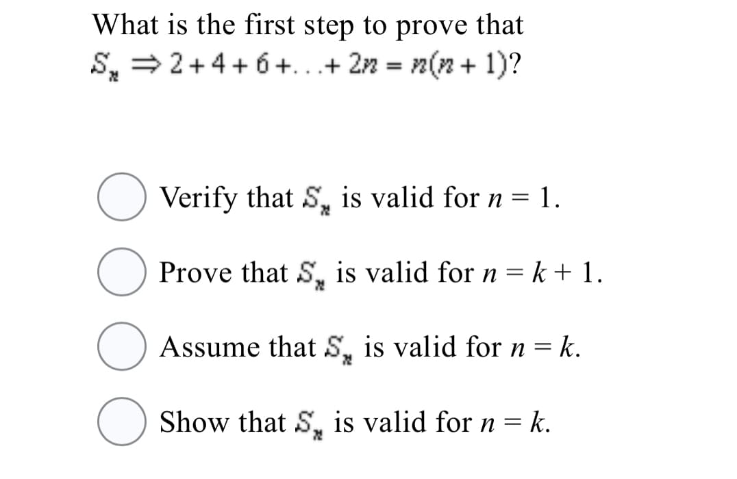 What is the first step to prove that
S, = 2+4+ 6 +...+ 22 = n(n + 1)?
Verify that S, is valid for n = 1.
Prove that S, is valid for n = k + 1.
O Assume that S, is valid for n =
Show that S, is valid for n = k.
