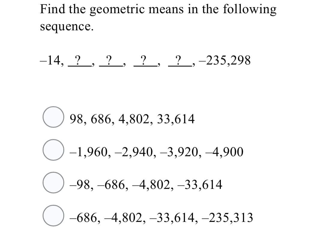 Find the geometric means in the following
sequence.
-14, ? , ?, ? , ? ,-235,298
98, 686, 4,802, 33,614
-1,960, -2,940, -3,920, -4,900
-98, –686, –4,802, –33,614
-686, -4,802, –33,614, -235,313
