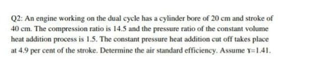 Q2: An engine working on the dual cycle has a cylinder bore of 20 cm and stroke of
40 cm. The compression ratio is 14.5 and the pressure ratio of the constant volume
heat addition process is 1.5. The constant pressure heat addition cut off takes place
at 4.9 per cent of the stroke. Determine the air standard efficiency. Assume Y=1.41.
