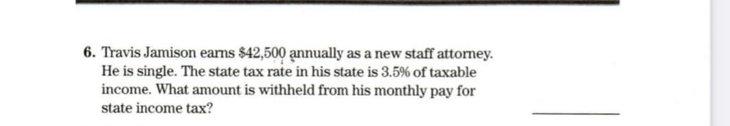 6. Travis Jamison earns $42,500 annually as a new staff attorney.
He is single. The state tax rate in his state is 3.5% of taxable
income. What amount is withheld from his monthly pay for
state income tax?
