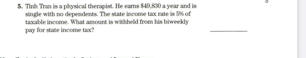 5. Tinh Tran is a physical therapist. He earns $49,830 a year and is
single with no dependents. The state income tax rate is 5% of
taxable income. What amount is withheld from his biweekly
pay for state income tax?
