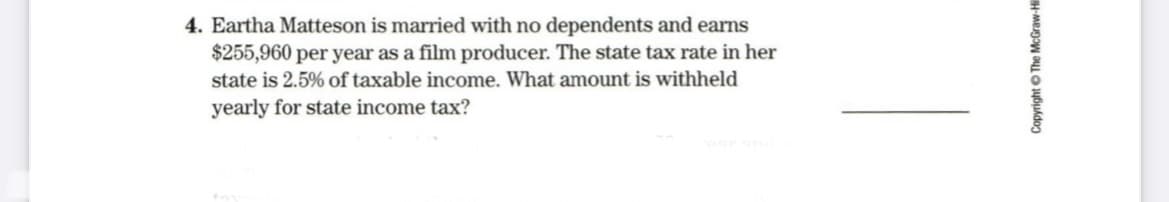 4. Eartha Matteson is married with no dependents and earns
$255,960 per year as a film producer. The state tax rate in her
state is 2.5% of taxable income. What amount is withheld
yearly for state income tax?
Copyright © The McGraw-Hil
