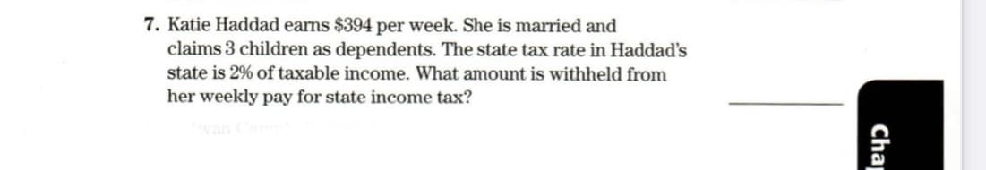 7. Katie Haddad earns $394 per week. She is married and
claims 3 children as dependents. The state tax rate in Haddad's
state is 2% of taxable income. What amount is withheld from
her weekly pay for state income tax?
Cha
