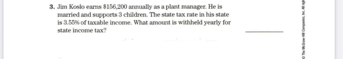 3. Jim Koslo earns $156,200 annually as a plant manager. He is
married and supports 3 children. The state tax rate in his state
is 3.55% of taxable income. What amount is withheld yearly for
state income tax?
O The McGraw-Hill Companies, Inc. All right
