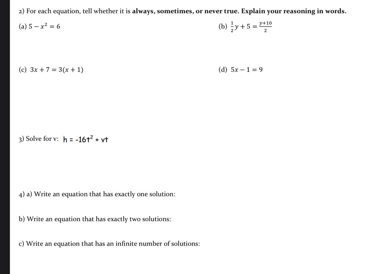 2) For each equation, tell whether it is always, sometimes, or never true. Explain your reasoning in words.
(a) 5 – x² = 6
(b) y + 5 = "+10
(c) 3x + 7 = 3(x + 1)
(d) 5x – 1 = 9
3) Solve for v: h = -16+² + vt
%3D
4) a) Write an equation that has exactly one solution:
b) Write an equation that has exactly two solutions:
c) Write an equation that has an infinite number of solutions:
