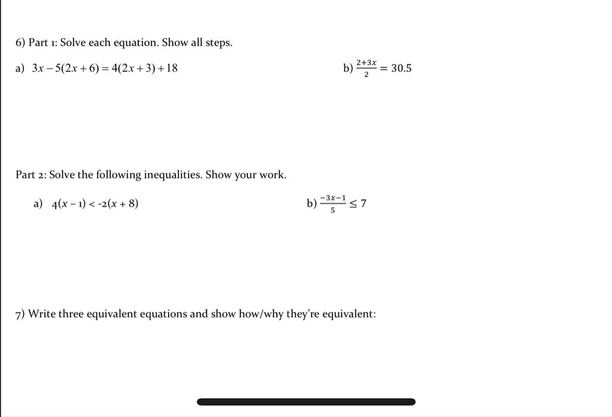 6) Part 1: Solve each equation. Show all steps.
2+3x
а) Зх — 5(2х + 6) %3 4(2х + 3) + 18
b) 15A = 30.5
2
Part 2: Solve the following inequalities. Show
your work.
-3x-1
а) 4(х - 1) < -2(х + 8)
b) -*< 7
7) Write three equivalent equations and show how/why they're equivalent:
