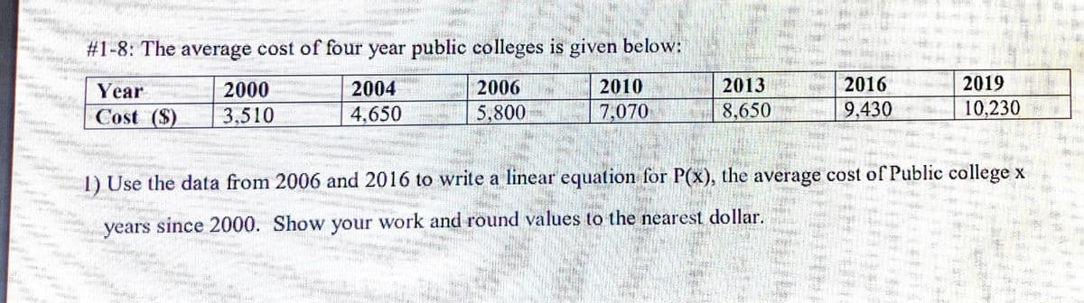 #1-8: The average cost of four year public colleges is given below:
2016
9,430
2019
10,230
2013
2006
5,800
2010
2000
3,510
2004
Year
Cost ($)
4,650
7,070
8,650
1) Use the data from 2006 and 2016 to write a linear equation for P(x), the average cost of Public college x
years since 2000. Show your work and round values to the nearest dollar.
