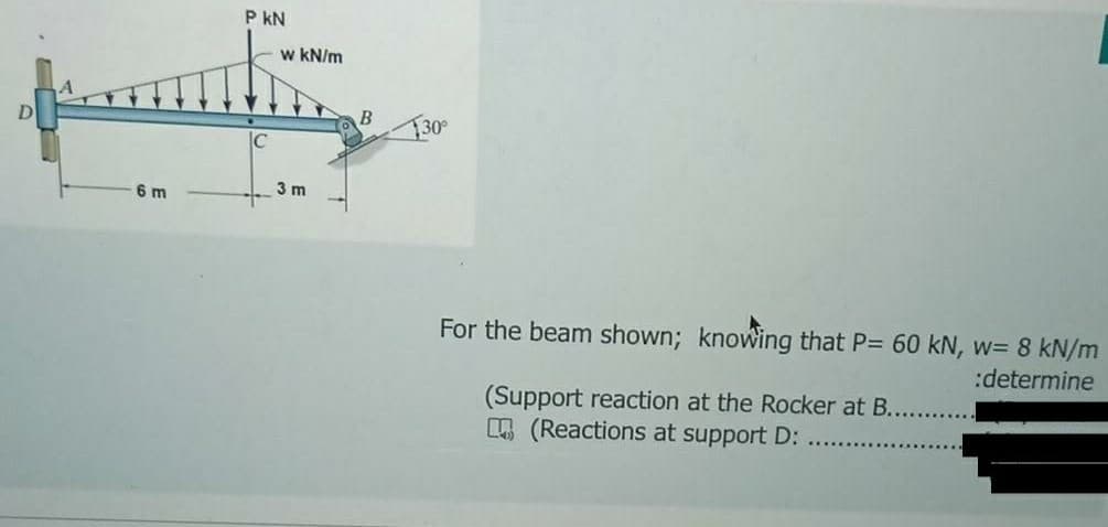 P kN
w kN/m
T30°
IC
6 m
3 m
For the beam shown; knowing that P= 60 kN, w= 8 kN/m
:determine
(Support reaction at the Rocker at B.
E (Reactions at support D:
