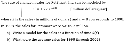 The rate of change in sales for PetSmart, Inc. can be modeled by
S' = 15.7 e0.23t
[ million dollars/year]
where S is the sales (in millions of dollars) and t = 8 corresponds to 1998.
In 1998, the sales for PetSmart were $2109.3 million.
a) Write a model for the sales as a function of time S(t)
b) What were the average sales for 1998 through 2005?
