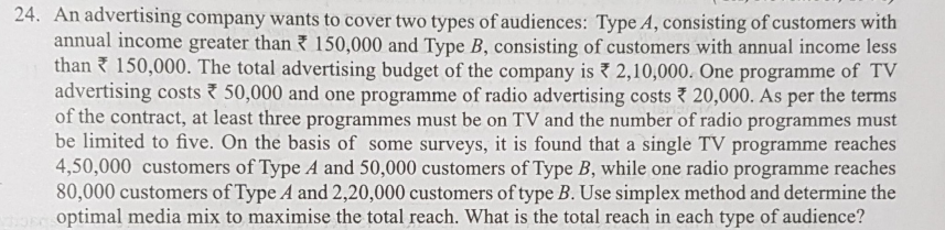 24. An advertising company wants to cover two types of audiences: Type A, consisting of customers with
annual income greater than 150,000 and Type B, consisting of customers with annual income less
than 150,000. The total advertising budget of the company is 2,10,000. One programme of TV
advertising costs 50,000 and one programme of radio advertising costs 7 20,000. As per the terms
of the contract, at least three programmes must be on TV and the number of radio programmes must
be limited to five. On the basis of some surveys, it is found that a single TV programme reaches
4,50,000 customers of Type A and 50,000 customers of Type B, while one radio programme reaches
80,000 customers of Type A and 2,20,000 customers of type B. Use simplex method and determine the
optimal media mix to maximise the total reach. What is the total reach in each type of audience?

