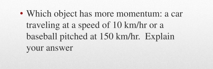 •Which object has more momentum: a car
traveling at a speed of 10 km/hr or a
baseball pitched at 150 km/hr. Explain
your answer
