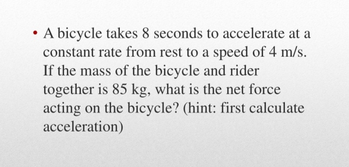 A bicycle takes 8 seconds to accelerate at a
constant rate from rest to a speed of 4 m/s.
If the mass of the bicycle and rider
together is 85 kg, what is the net force
acting on the bicycle? (hint: first calculate
acceleration)
