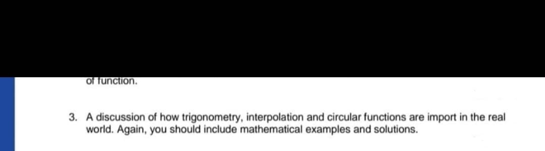 of function.
3. A discussion of how trigonometry, interpolation and circular functions are import in the real
world. Again, you should include mathematical examples and solutions.