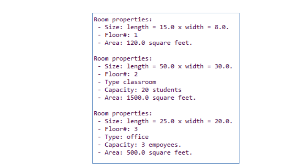Room properties:
- Size: length = 15.0 x width
- Floor#: 1
- Area: 120.0 square feet.
= 8.0.
Room properties:
- Size: length = 50.0 x width = 30.0.
- Floor#: 2
- Type classroom
- Capacity: 20 students
- Area: 1500.0 square feet.
Room properties:
- Size: length = 25.0 x width = 20.0.
- Floor#: 3
Туре: office
Сараcity: 3 empoyees.
- Area: 500.0 square feet.
