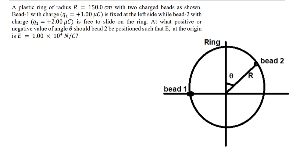 A plastic ring of radius R = 150.0 cm with two charged beads as shown.
Bead-1 with charge (q, = +1.00 µC) is fixed at the left side while bead-2 with
charge (q1 = +2.00 µC) is free to slide on the ring. At what positive or
negative value of angle 0 should bead 2 be positioned such that E, at the origin
is E = 1.00 × 10* N/C?
Ring
bead 2
bead 1
