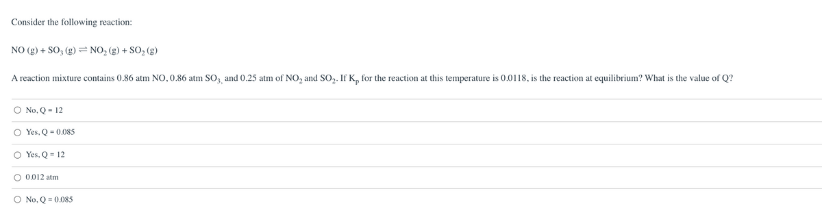Consider the following reaction:
NO (g) + SO3 (g)=NO2 (g) + SO2 (g)
A reaction mixture contains 0.86 atm NO, 0.86 atm SO, and 0.25 atm of NO, and SO,. If K, for the reaction at this temperature is 0.0118, is the reaction at equilibrium? What is the value of Q?
O No, Q = 12
O Yes, Q = 0.085
Yes, Q = 12
O 0.012 atm
O No, Q = 0.085
