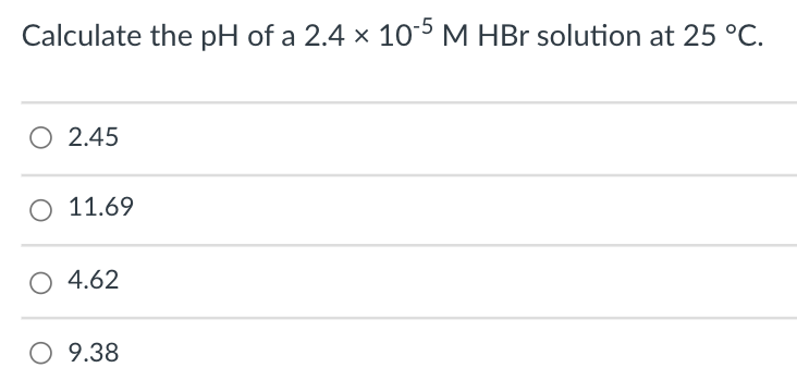 Calculate the pH of a 2.4 x 105 M HBr solution at 25 °C.
O 2.45
O 11.69
O 4.62
O 9.38
