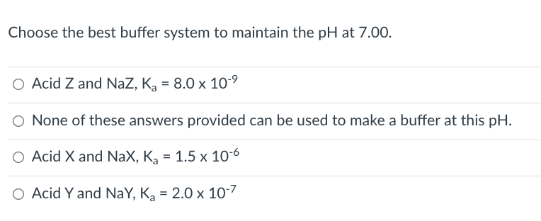 Choose the best buffer system to maintain the pH at 7.00.
O Acid Z and NaZ, K, = 8.0 x 10-9
O None of these answers provided can be used to make a buffer at this pH.
O Acid X and NaX, K, = 1.5 x 10-6
O Acid Y and NaY, K, = 2.0 x 107
