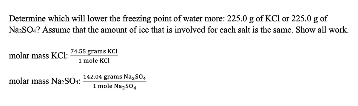 Determine which will lower the freezing point of water more: 225.0 g of KCl or 225.0 g of
Na2SO4? Assume that the amount of ice that is involved for each salt is the same. Show all work.
74.55 grams KCl
1 mole KCl
molar mass KCl:
142.04 grams Na2SO4
1 mole Na,SO4
molar mass N22SO4:

